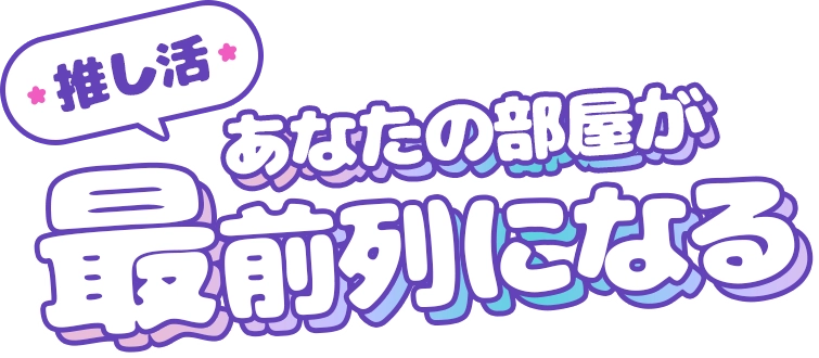 推し活　あなたの部屋が最前列になる